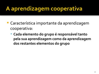    Característica importante da aprendizagem
    cooperativa:
     Cada elemento do grupo é responsável tanto
     pela sua aprendizagem como da aprendizagem
     dos restantes elementos do grupo




                                                   12
 