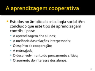    Estudos no âmbito da psicologia social têm
    concluído que este tipo de aprendizagem
    contribui para:
       A aprendizagem dos alunos;
       A melhoria das relações interpessoais;
       O espírito de cooperação;
       A entreajuda;
       O desenvolvimento do pensamento crítico;
       O aumento do interesse dos alunos.

                                                   15
 