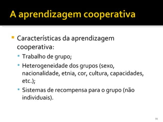    Características da aprendizagem
    cooperativa:
     Trabalho de grupo;
     Heterogeneidade dos grupos (sexo,
      nacionalidade, etnia, cor, cultura, capacidades,
      etc.);
     Sistemas de recompensa para o grupo (não
      individuais).


                                                         16
 
