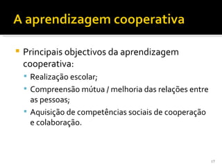    Principais objectivos da aprendizagem
    cooperativa:
     Realização escolar;
     Compreensão mútua / melhoria das relações entre
      as pessoas;
     Aquisição de competências sociais de cooperação
      e colaboração.



                                                        17
 