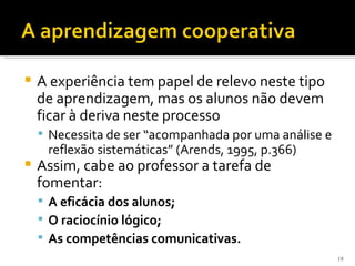    A experiência tem papel de relevo neste tipo
    de aprendizagem, mas os alunos não devem
    ficar à deriva neste processo
     Necessita de ser “acompanhada por uma análise e
     reflexão sistemáticas” (Arends, 1995, p.366)
   Assim, cabe ao professor a tarefa de
    fomentar:
     A eficácia dos alunos;
     O raciocínio lógico;
     As competências comunicativas.
                                                        18
 