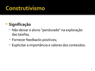    Significação
     Não deixar o aluno “pendurado” na exploração
      das tarefas;
     Fornecer feedbacks positivos;
     Explicitar a importância e valores dos conteúdos.




                                                          3
 