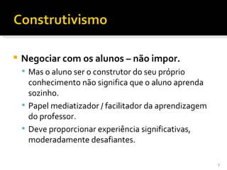    Negociar com os alunos – não impor.
     Mas o aluno ser o construtor do seu próprio
      conhecimento não significa que o aluno aprenda
      sozinho.
     Papel mediatizador / facilitador da aprendizagem
      do professor.
     Deve proporcionar experiência significativas,
      moderadamente desafiantes.

                                                         7
 