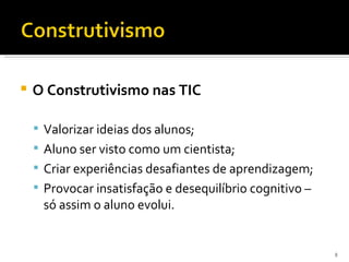    O Construtivismo nas TIC

     Valorizar ideias dos alunos;
     Aluno ser visto como um cientista;
     Criar experiências desafiantes de aprendizagem;
     Provocar insatisfação e desequilíbrio cognitivo –
     só assim o aluno evolui.


                                                          8
 