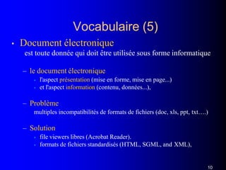 Vocabulaire (5)
10
• Document électronique
est toute donnée qui doit être utilisée sous forme informatique
– le document électronique
• l'aspect présentation (mise en forme, mise en page...)
• et l'aspect information (contenu, données...),
– Problème
multiples incompatibilités de formats de fichiers (doc, xls, ppt, txt….)
– Solution
• file viewers libres (Acrobat Reader).
• formats de fichiers standardisés (HTML, SGML, and XML),
 