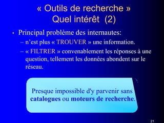 « Outils de recherche »
Quel intérêt (2)
• Principal problème des internautes:
– n’est plus « TROUVER » une information.
– « FILTRER » convenablement les réponses à une
question, tellement les données abondent sur le
réseau.
Presque impossible d'y parvenir sans
catalogues ou moteurs de recherche.
21
 