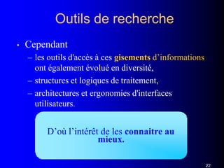 Outils de recherche
• Cependant
– les outils d'accès à ces gisements d’informations
ont également évolué en diversité,
– structures et logiques de traitement,
– architectures et ergonomies d'interfaces
utilisateurs.
D’où l’intérêt de les connaitre au
mieux.
22
 
