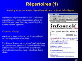 Répertoires (1)
(catalogueurs, annuaires, listes thématiques, moteurs thématiques..)
le répertoire: regroupement des sites sélectionnés
manuellement ou semi-automatiquement par des
spécialistes en grand thèmes commentés par les
responsables du répertoire.
Contextes d'usage :
conviennent à des recherches sur des sujets larges
où rien de particulier n'est défini.
L'utilisateur démarre sur un point d'entrée générique
du répertoire et s'approfondit en mode linéaire dans
l'arborescence pour découvrir les compilations
effectuées dans la même ligne verticale du thème
choisi.
25
 