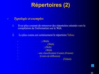 Répertoires (2)
• Typologie et exemples
1. Il est plus courant de retrouver des répertoires orientés vers la
compilation de l'information sur le Web.
2. Le plus connu est certainement le répertoire Yahoo
•
•
•
•
•
•
•
http://fr.Yahoo.com; (Web)
http://www.infoseek.com;(Web)
http://www.nomade.fr; (Web)
http://www.Galaxy.com(Web)
www.liszt.com : une classification Usenet; (Forum)
www.cru.fr/listes (Listes de diffusion)
http://library.usask.ca/hytelnet/site1.html (Telnet).
C
26
 