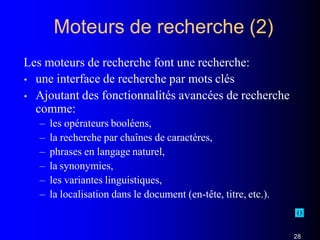 Moteurs de recherche (2)
Les moteurs de recherche font une recherche:
• une interface de recherche par mots clés
• Ajoutant des fonctionnalités avancées de recherche
comme:
– les opérateurs booléens,
– la recherche par chaînes de caractères,
– phrases en langage naturel,
– la synonymies,
– les variantes linguistiques,
– la localisation dans le document (en-tête, titre, etc.).
28
 