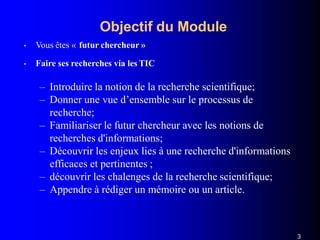 Objectif du Module
3
• Vous êtes « futur chercheur »
• Faire ses recherches via les TIC
– Introduire la notion de la recherche scientifique;
– Donner une vue d’ensemble sur le processus de
recherche;
– Familiariser le futur chercheur avec les notions de
recherches d'informations;
– Découvrir les enjeux lies à une recherche d'informations
efficaces et pertinentes ;
– découvrir les chalenges de la recherche scientifique;
– Appendre à rédiger un mémoire ou un article.
 