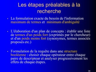 Les étapes préalables à la
recherche
34
• La formulation exacte du besoin de l'information
maximum de termes et minimum d'ambiguïté
• L'élaboration d'un plan de concepts : établir une liste
de termes d'un poids fort (exprimés par le chercheur)
et d'un poids moins fort (synonymes, termes associés
proposés etc.)
• Formulation de la requête dans une structure
booléenne : choisir chaque opérateur entre chaque
paire de descripteur et analyser progressivement les
effets de chaque étapes.
 