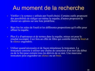 Au moment de la recherche
35
• Vérifier « la syntaxe » utilisée par l'outil choisi. Certains outils proposent
des possibilités de rédiger soi-même la requête, d'autres proposent de
choisir ses options sur une liste prédéfinie.
• Bien lire les aides de l'outil et les différentes propositions qu'il offre pour
affiner la requête.
• Plus il y d'opérateurs et de termes dans la requête, mieux est pour le
résultat escompté. Ceci fera un effet de filtre qui contrôle mieux le bruit et
le silence engendrés.
• Utiliser quand nécessaire et de façon minutieuse la troncature. La
troncature consiste à utiliser une chaîne de caractères d'un mot (du début
ou de la fin) pour extraire tous les dérivés de ce mot. Une mauvaise
troncature peut engendrer un silence ou un bruit.
 