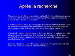 Après la recherche
36
• Observez le nombre de réponses rendues par l'outil. Si elles sont très nombreuses,
essayez de raffiner l'équation par des restrictions (filtres) supplémentaires sans
dévier du noyau central de la question.
• Lire en diagonale la notice qui accompagne chaque items du résultat obtenu. Tous
les moteurs de recherche proposent des indications sur le taux de pertinence du
document par rapport à la question, l'adresse, le titre, le poids, la date etc.
• Consultez les premiers documents de la liste des réponses. Les outils de recherche
disposent de certains critères de détermination de la pertinences de documents
restitués (date, nombre d'occurrence des termes de recherche, leur emplacement
dans le document etc.)
• Parfois il est utile, une fois le document approuvé, de sauvegarder son URLdans
la liste de vos favoris (éviter de refaire la recherche) .
 