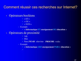 Comment réussir ces recherches sur Internet?
37
• Opérateurs booléens
• « ET »
• « OU »
• « NON »
– Exemple
• « Informatique ET enseignement OU éducation »
• Opérateurs de proximité
• Adj
• Dist
• Para (NEAR -altavista- PROCHE –voila-
– Exemple
• « Informatique ADJ enseignement PARA éducation »
•
 