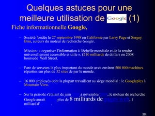 Quelques astuces pour une
meilleure utilisation de (1)
Fiche informationnelle Google,
– Société fondée le 27 septembre 1998 en Californie par Larry Page et Sergey
Brin, auteurs du moteur de recherche Google.
– Mission: « organiser l'information à l'échelle mondiale et de la rendre
universellement accessible et utile ». (210 milliards de dollars en 2008
boursede Wall Street.
– Parc de serveurs le plus important du monde avec environ 500 000 machines
réparties sur plus de 32 sites de par le monde.
– 16 000 employés dont la plupart travaillent au siège mondial : le Googleplex à
Mountain View.
– Sur la période s'étalant de juin 2000 à novembre 2004, le moteur de recherche
Google aurait indexé plus de 8 milliards de pages web, 1
milliard d'images.
38
 