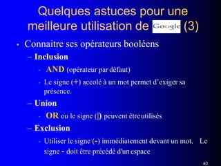 Quelques astuces pour une
(3)meilleure utilisation de
• Connaitre ses opérateurs booléens
– Inclusion
• AND (opérateur par défaut)
• Le signe (+) accolé à un mot permet d’exiger sa
présence.
– Union
• OR ou le signe (|) peuvent êtreutilisés
– Exclusion
• Utiliser le signe (-) immédiatement devant un mot. Le
signe - doit être précédé d'unespace
40
 