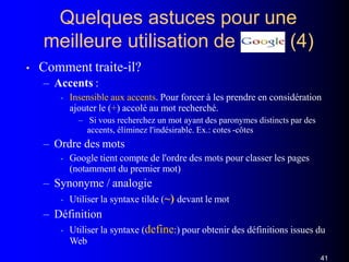 Quelques astuces pour une
(4)meilleure utilisation de
• Comment traite-il?
– Accents :
• Insensible aux accents. Pour forcer à les prendre en considération
ajouter le (+) accolé au mot recherché.
– Si vous recherchez un mot ayant des paronymes distincts par des
accents, éliminez l'indésirable. Ex.: cotes -côtes
– Ordre des mots
• Google tient compte de l'ordre des mots pour classer les pages
(notamment du premier mot)
– Synonyme / analogie
• Utiliser la syntaxe tilde (~) devant le mot
– Définition
• Utiliser la syntaxe (define:) pour obtenir des définitions issues du
Web
41
 