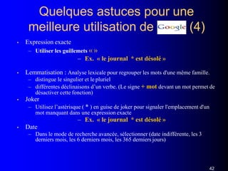 Quelques astuces pour une
(4)meilleure utilisation de
• Expression exacte
– Utiliser les guillemets « »
– Ex. « le journal * est désolé »
• Lemmatisation : Analyse lexicale pour regrouper les mots d'une même famille.
– distingue le singulier et le pluriel
– différentes déclinaisons d’un verbe. (Le signe + mot devant un mot permet de
désactiver cette fonction)
• Joker
– Utilisez l’astérisque ( * ) en guise de joker pour signaler l'emplacement d'un
mot manquant dans une expression exacte
– Ex. « le journal * est désolé »
• Date
– Dans le mode de recherche avancée, sélectionner (date indifférente, les 3
derniers mois, les 6 derniers mois, les 365 derniers jours)
42
 