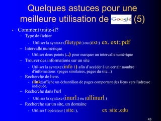 Quelques astuces pour une
meilleure utilisation de (5)
• Comment traite-il?
– Type de fichier
• Utiliser la syntaxe (filetype:) ou (ext:) ex. ext:.pdf
– Intervalle numérique
• Utiliser deux points (..) pour marquer un intervallenumérique
– Trouver des informations sur un site
• Utiliser la syntaxe (info :) afin d’accéder à un certainnombre
d'informations (pages similaires, pages du site...)
– Recherche de liens
• (link:)affiche un échantillon de pages comportant des liens vers l'adresse
indiquée.
– Recherche dans l'url
• Utiliser la syntaxe (inurl:) ou (allinurl:)
– Recherche sur un site, un domaine
• Utiliser l’opérateur ( site: ), ex :site:.edu
43
 