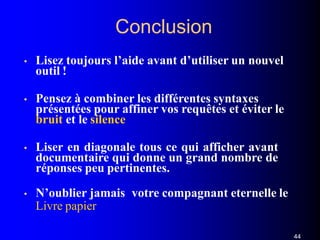 Conclusion
44
• Lisez toujours l’aide avant d’utiliser un nouvel
outil !
• Pensez à combiner les différentes syntaxes
présentées pour affiner vos requêtes et éviter le
bruit et le silence
• Liser en diagonale tous ce qui afficher avant
documentaire qui donne un grand nombre de
réponses peu pertinentes.
• N’oublier jamais votre compagnant eternelle le
Livre papier
 