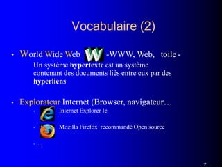 Vocabulaire (2)
• World Wide Web : -WWW, Web, toile -
Un système hypertexte est un système
contenant des documents liés entre eux par des
hyperliens
• Explorateur Internet (Browser, navigateur…
• Internet Explorer Ie
• Mozilla Firefox recommandé Open source
• ...
7
 