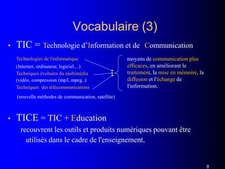 Vocabulaire (3)
• TIC = Technologie d’Information et de Communication
Technologies de l'informatique
(Internet, ordinateur, logiciel…)
Techniques évoluées du multimédia
(vidéo, compression (mp3, mpeg..)
Techniques des télécommunications
(nouvelle méthodes de communication, satellite)
• TICE = TIC + Education
recouvrent les outils et produits numériques pouvant être
utilisés dans le cadre de l'enseignement.
moyens de communication plus
efficaces, en améliorant le
traitement, la mise en mémoire, la
diffusion et l'échange de
l'information.
8
 