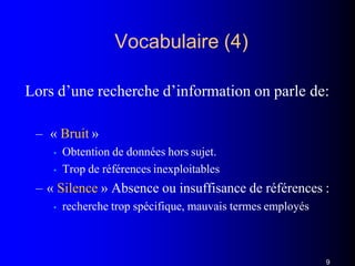 Vocabulaire (4)
9
Lors d’une recherche d’information on parle de:
– « Bruit »
• Obtention de données hors sujet.
• Trop de références inexploitables
– « Silence » Absence ou insuffisance de références :
• recherche trop spécifique, mauvais termes employés
 