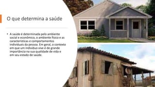 O que determina a saúde
• A saúde é determinada pelo ambiente
social e econômico, o ambiente físico e as
características e comportamentos
individuais da pessoa. Em geral, o contexto
em que um indivíduo vive é de grande
importância na sua qualidade de vida e
em seu estado de saúde.
 