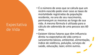 Expectativa
de Vida
• É o número de anos que se calcula que um
recém-nascido pode viver caso as taxas de
mortalidade registradas da população
residente, no ano de seu nascimento,
permaneçam as mesmas ao longo de sua
vida. A mesma fórmula é utilizada para o
cálculo de sobrevida de uma pessoa aos 60
anos.
• Existem Vários Fatores que têm influencia
direta na expectativa de vida como o
saneamento básico, ambiental, alimentação,
índice de violência, poluição, serviços de
saúde, educação, lazer, entre outros.
 