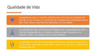 Qualidade de Vida
Qualidade de vida é o método utilizado para mensurar as condições de
vida de um ser humano, é o conjunto de condições que contribuem para o
bem estar físico e espiritual dos indivíduos em sociedade.
A qualidade de vida está diretamente ligado com a expectativa de vida, o
nível de independência, as relações sociais em casa, na escola e no
trabalho e até a sua relação com o meio ambiente
A qualidade de vida está diretamente relacionada a saude da pessoa pois
se não ouver qualidade de vida não há saude e se não ouver saude não há
qualidade de vida
 