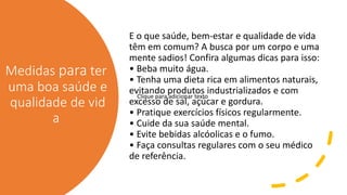 Medidas para ter
uma boa saúde e
qualidade de vid
a
E o que saúde, bem-estar e qualidade de vida
têm em comum? A busca por um corpo e uma
mente sadios! Confira algumas dicas para isso:
• Beba muito água.
• Tenha uma dieta rica em alimentos naturais,
evitando produtos industrializados e com
excesso de sal, açúcar e gordura.
• Pratique exercícios físicos regularmente.
• Cuide da sua saúde mental.
• Evite bebidas alcóolicas e o fumo.
• Faça consultas regulares com o seu médico
de referência.
Clique para adicionar texto
 