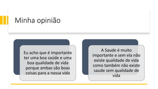 Minha opinião
Eu acho que é importante
ter uma boa saúde e uma
boa qualidade de vida
porque ambas são boas
coisas para a nossa vida
A Saude é muito
importante e sem ela não
existe qualidade de vida
como também não existe
saude sem qualidade de
vida
 