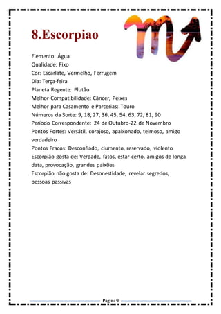 Página9
8.Escorpiao
Elemento: Água
Qualidade: Fixo
Cor: Escarlate, Vermelho, Ferrugem
Dia: Terça-feira
Planeta Regente: Plutão
Melhor Compatibilidade: Câncer, Peixes
Melhor para Casamento e Parcerias: Touro
Números da Sorte: 9, 18, 27, 36, 45, 54, 63, 72, 81, 90
Período Correspondente: 24 de Outubro-22 de Novembro
Pontos Fortes: Versátil, corajoso, apaixonado, teimoso, amigo
verdadeiro
Pontos Fracos: Desconfiado, ciumento, reservado, violento
Escorpião gosta de: Verdade, fatos, estar certo, amigos de longa
data, provocação, grandes paixões
Escorpião não gosta de: Desonestidade, revelar segredos,
pessoas passivas
 