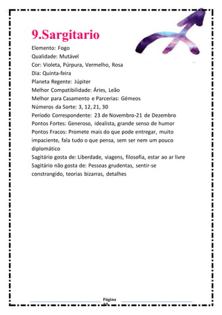 Página
10
9.Sargitario
Elemento: Fogo
Qualidade: Mutável
Cor: Violeta, Púrpura, Vermelho, Rosa
Dia: Quinta-feira
Planeta Regente: Júpiter
Melhor Compatibilidade: Áries, Leão
Melhor para Casamento e Parcerias: Gémeos
Números da Sorte: 3, 12, 21, 30
Período Correspondente: 23 de Novembro-21 de Dezembro
Pontos Fortes: Generoso, idealista, grande senso de humor
Pontos Fracos: Promete mais do que pode entregar, muito
impaciente, fala tudo o que pensa, sem ser nem um pouco
diplomático
Sagitário gosta de: Liberdade, viagens, filosofia, estar ao ar livre
Sagitário não gosta de: Pessoas grudentas, sentir-se
constrangido, teorias bizarras, detalhes
 