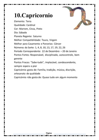 Página
11
10.Capricornio
Elemento: Terra
Qualidade: Cardinal
Cor: Marrom, Cinza, Preto
Dia: Sábado
Planeta Regente: Saturno
Melhor Compatibilidade: Touro, Virgem
Melhor para Casamento e Parcerias: Câncer
Números da Sorte: 1, 4, 8, 10, 13, 17, 19, 22, 26
Período Correspondente: 22 de Dezembro – 20 de Janeiro
Pontos Fortes: Responsável, disciplinado, autocontrole, bom
gerente
Pontos Fracos: “Sabe-tudo”, implacável, condescendente,
sempre espera o pior
Capricórnio gosta de: Família, tradição, música, discrição,
artesanato de qualidade
Capricórnio não gosta de: Quase tudo em algum momento
 