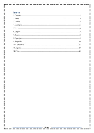 Página1
Índice
1.Carneiro............................................................................................................................2
2.Touro................................................................................................................................3
3.Gemeos.............................................................................................................................4
4.Carangeijo.........................................................................................................................5
................................................................................................................................6
6.Virgem .............................................................................................................................7
7.Balança.............................................................................................................................8
8.Escorpiao..........................................................................................................................9
9.Sargitario ........................................................................................................................10
10.Capricornio ...................................................................................................................11
11.Aquario.........................................................................................................................12
12.Peixes ...........................................................................................................................13
 