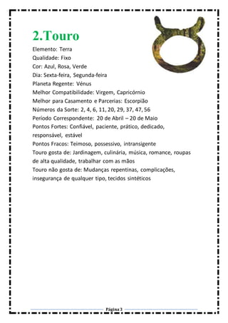 Página3
2.Touro
Elemento: Terra
Qualidade: Fixo
Cor: Azul, Rosa, Verde
Dia: Sexta-feira, Segunda-feira
Planeta Regente: Vénus
Melhor Compatibilidade: Virgem, Capricórnio
Melhor para Casamento e Parcerias: Escorpião
Números da Sorte: 2, 4, 6, 11, 20, 29, 37, 47, 56
Período Correspondente: 20 de Abril – 20 de Maio
Pontos Fortes: Confiável, paciente, prático, dedicado,
responsável, estável
Pontos Fracos: Teimoso, possessivo, intransigente
Touro gosta de: Jardinagem, culinária, música, romance, roupas
de alta qualidade, trabalhar com as mãos
Touro não gosta de: Mudanças repentinas, complicações,
insegurança de qualquer tipo, tecidos sintéticos
 