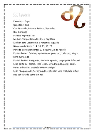 Página6
Elemento: Fogo
Qualidade: Fixo
Cor: Dourado, Laranja, Branco, Vermelho
Dia: Domingo
Planeta Regente: Sol
Melhor Compatibilidade: Áries, Sagitário
Melhor para Casamento e Parcerias: Aquário
Números da Sorte: 1, 4, 10, 13, 19, 22
Período Correspondente: 23 de Julho-23 de Agosto
Pontos Fortes: Criativo, apaixonado, generoso, caloroso, alegre,
bem-humorado
Pontos Fracos: Arrogante, teimoso, egoísta, preguiçoso, inflexível
Leão gosta de: Teatro, tirar férias, ser admirado, coisas caras,
cores brilhantes, diversão com os amigos
Leão não gosta de: Ser ignorado, enfrentar uma realidade difícil,
não ser tratado como um rei
 