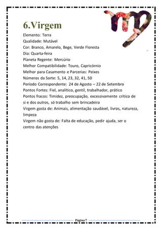 Página7
6.Virgem
Elemento: Terra
Qualidade: Mutável
Cor: Branco, Amarelo, Bege, Verde Floresta
Dia: Quarta-feira
Planeta Regente: Mercúrio
Melhor Compatibilidade: Touro, Capricórnio
Melhor para Casamento e Parcerias: Peixes
Números da Sorte: 5, 14, 23, 32, 41, 50
Período Correspondente: 24 de Agosto – 22 de Setembro
Pontos Fortes: Fiel, analítico, gentil, trabalhador, prático
Pontos fracos: Timidez, preocupação, excessivamente crítico de
si e dos outros, só trabalho sem brincadeira
Virgem gosta de: Animais, alimentação saudável, livros, natureza,
limpeza
Virgem não gosta de: Falta de educação, pedir ajuda, ser o
centro das atenções
 