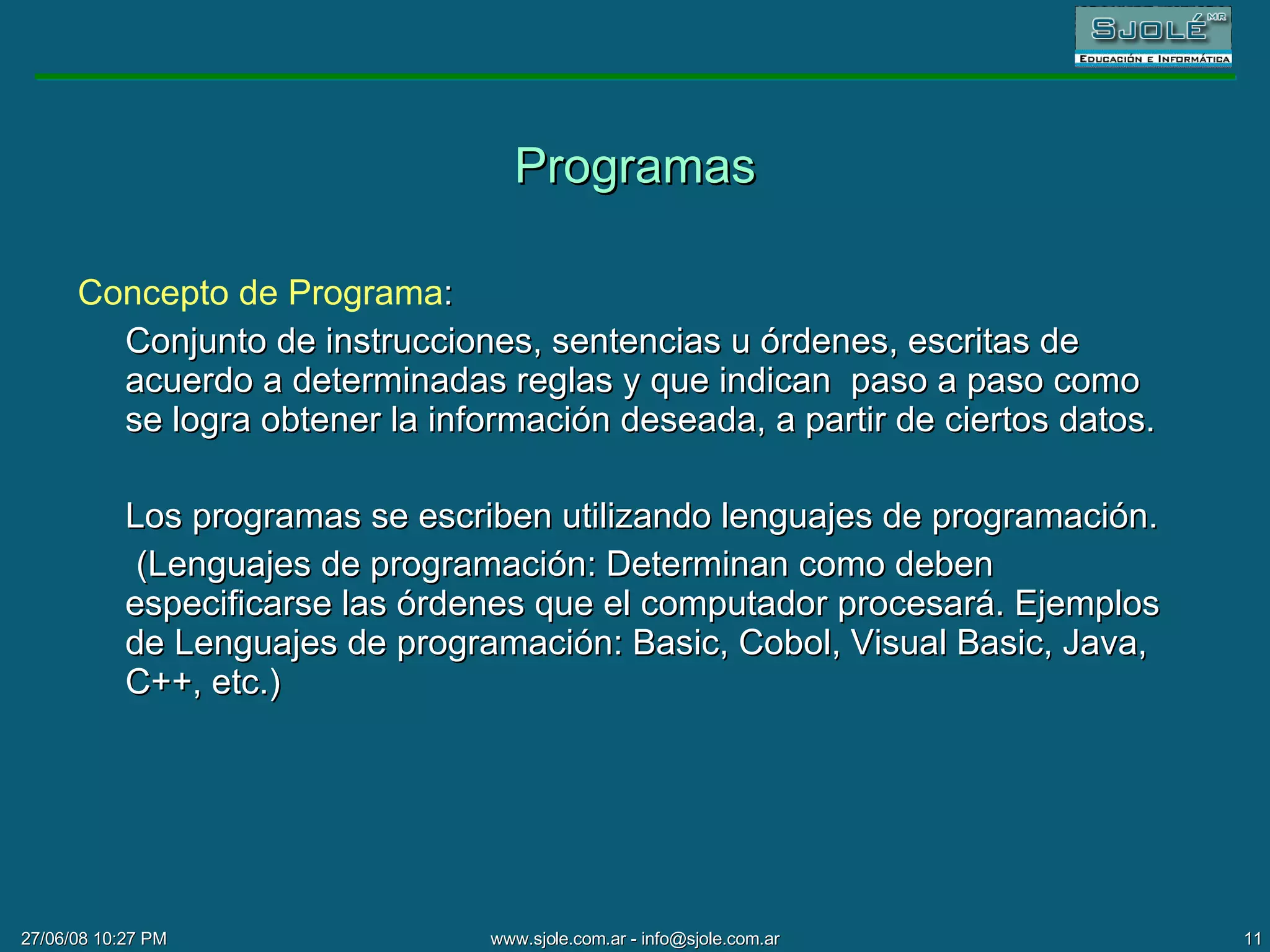 Programas Concepto de Programa : Conjunto de instrucciones, sentencias u órdenes, escritas de acuerdo a determinadas reglas y que indican  paso a paso como  se logra obtener la información deseada, a partir de ciertos datos.  Los programas se escriben utilizando lenguajes de programación. (Lenguajes de programación: Determinan como deben especificarse las órdenes que el computador procesará. Ejemplos de Lenguajes de programación: Basic, Cobol, Visual Basic, Java, C++, etc.) 