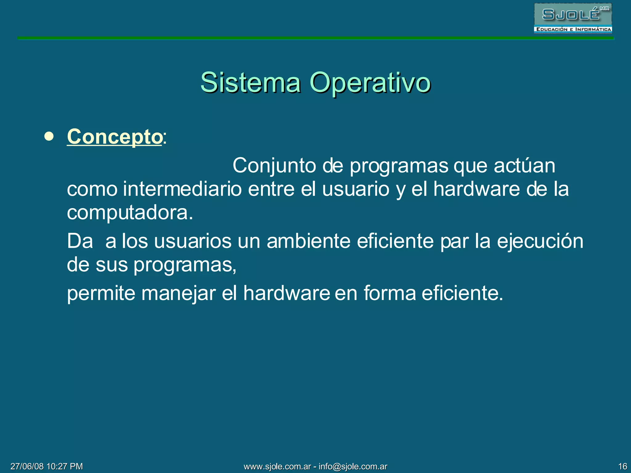 Sistema Operativo Concepto : Conjunto de programas que actúan como intermediario entre el usuario y el hardware de la computadora.  Da  a los usuarios un ambiente eficiente par la ejecución de sus programas,  permite manejar el hardware en forma eficiente. 