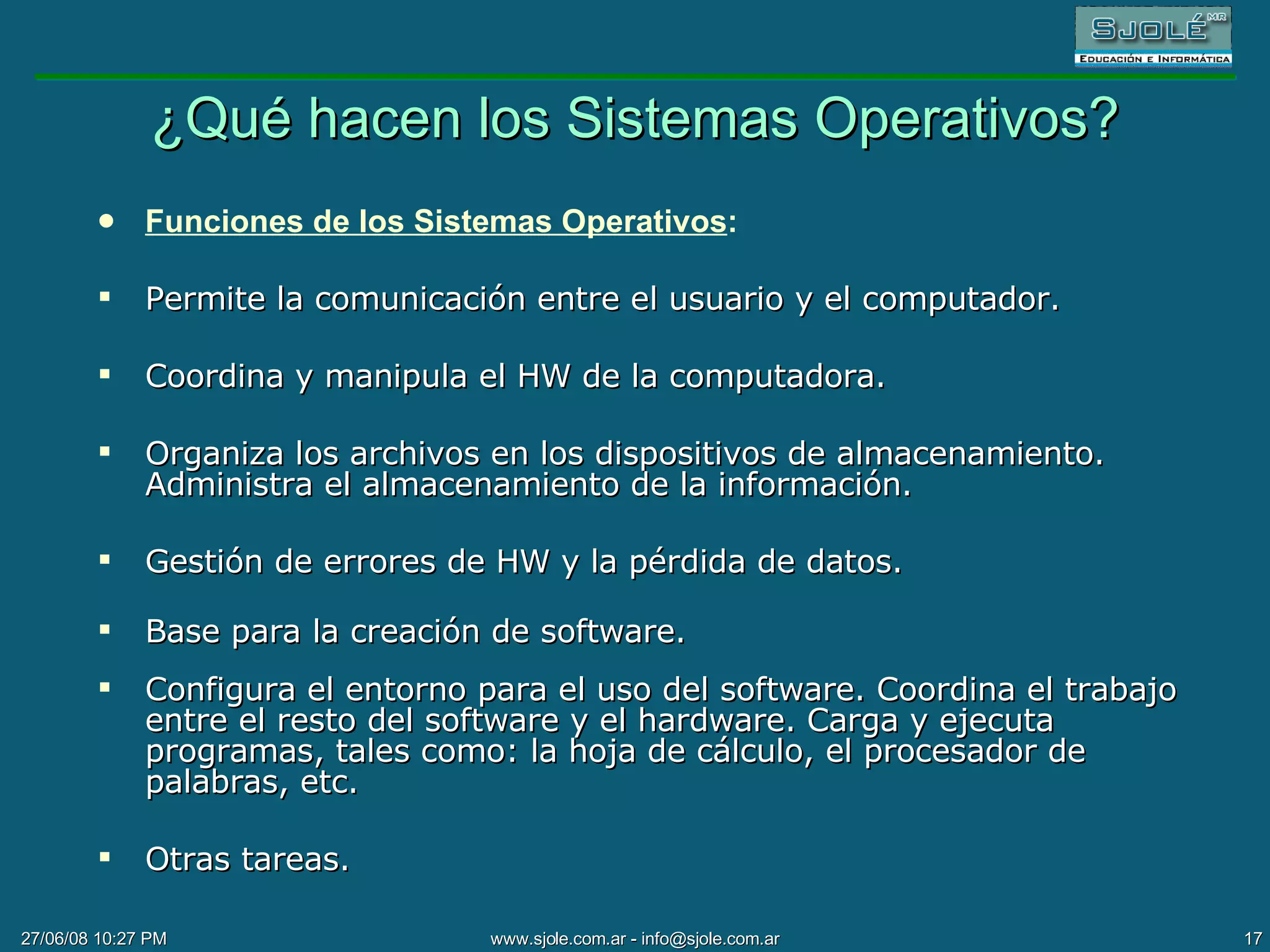 ¿Qué hacen los Sistemas Operativos? Funciones de los Sistemas Operativos : Permite la comunicación entre el usuario y el computador. Coordina y manipula el HW de la computadora. Organiza los archivos en los dispositivos de almacenamiento. Administra el almacenamiento de la información. Gestión de errores de HW y la pérdida de datos. Base para la creación de software. Configura el entorno para el uso del software.  Coordina el trabajo entre el resto de l  software y el hardware. Carga y ejecuta programas, tales como: la hoja de cálculo, el procesador de palabras, etc. Otras tareas. 