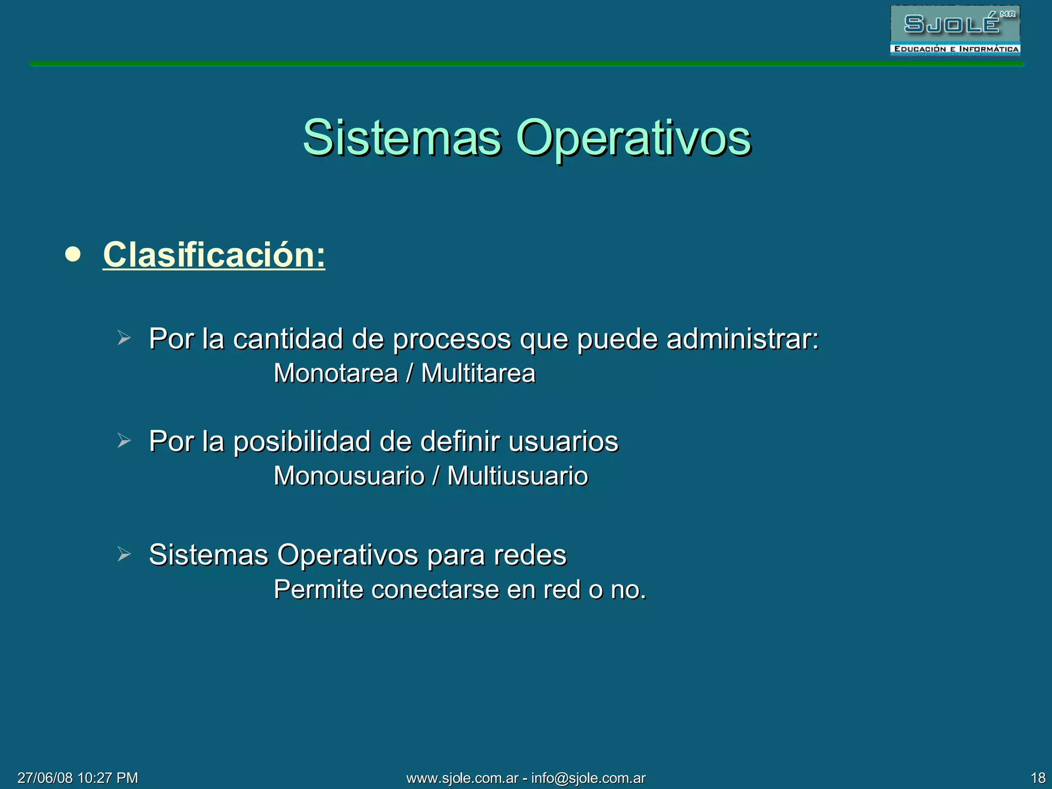 Sistemas Operativos Clasificación: Por la cantidad de procesos que puede administrar:  Monotarea / Multitarea Por la posibilidad de definir usuarios Monousuario / Multiusuario Sistemas Operativos para redes Permite conectarse en red o no. 