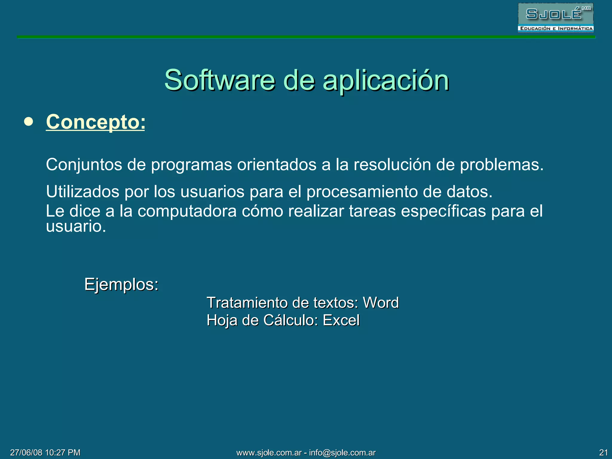 Software de aplicación Concepto: Conjuntos de programas orientados a la resolución de problemas.  Utilizados por los usuarios para el procesamiento de datos. Le dice a la computadora cómo realizar tareas específicas para el usuario. Ejemplos: Tratamiento de textos: Word Hoja de Cálculo: Excel 