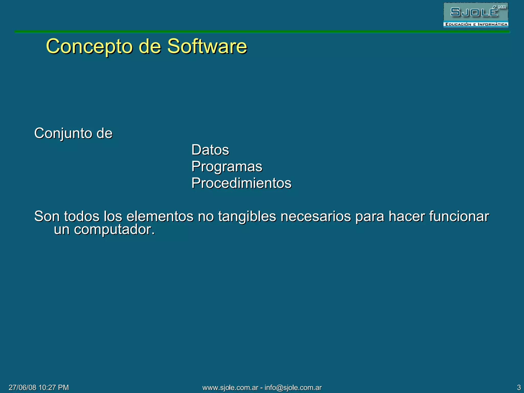 Concepto de Software Conjunto de  Datos Programas Procedimientos Son todos los elementos no tangibles necesarios para hacer funcionar un computador. 