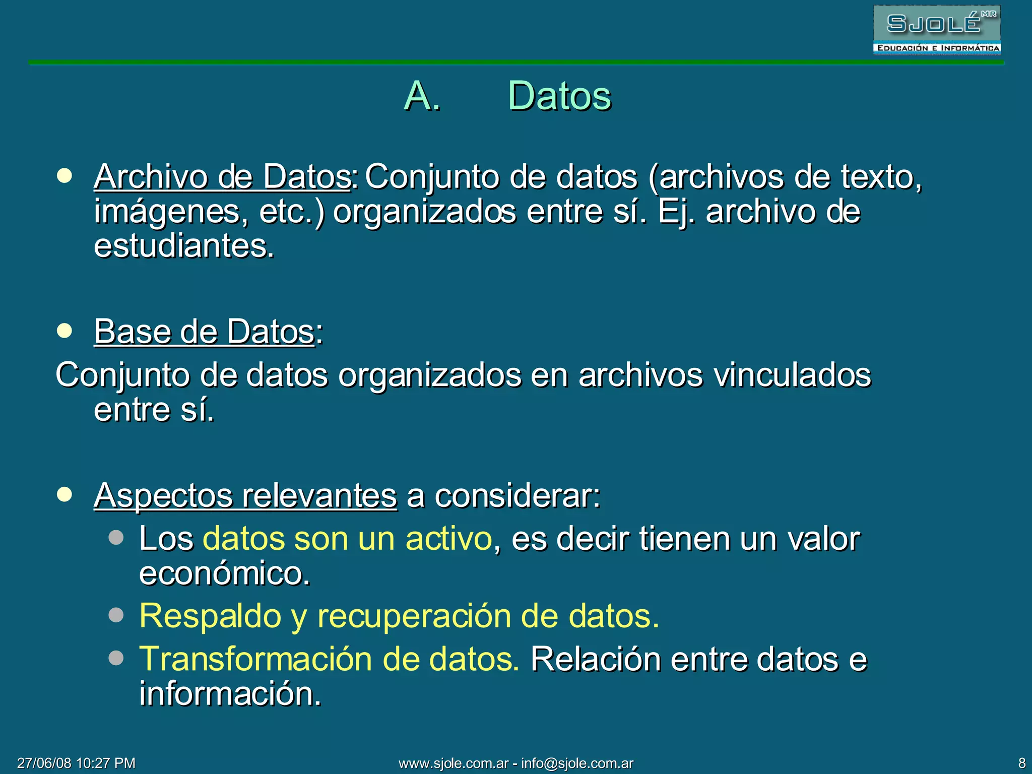 A. Datos Archivo de Datos : Conjunto de datos (archivos de texto, imágenes, etc.) organizados entre sí. Ej. archivo de estudiantes. Base de Datos : Conjunto de datos organizados en archivos vinculados entre sí. Aspectos relevantes  a considerar: Los  datos son un activo , es decir tienen un valor económico. Respaldo y recuperación de datos. Transformación de datos.  Relación entre datos e información. 