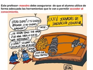 Este profesor- maestrodebe asegurarse  de que el alumno utilice de forma adecuada las herramientas que le van a permitir acceder al conocimiento. 