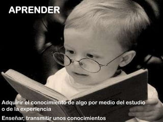 APRENDERAdquirir el conocimiento de algo por medio del estudio  o de la experienciaEnseñar, transmitir unos conocimientos