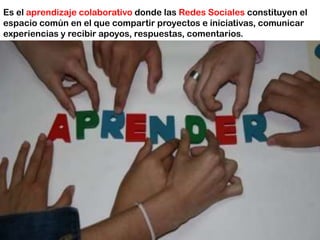 Es el aprendizaje colaborativo donde las Redes Sociales constituyen el
espacio común en el que compartir proyectos e iniciativas, comunicar
experiencias y recibir apoyos, respuestas, comentarios.
 